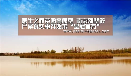 原生之罪茶园案原型 南京别墅碎尸案真实事件始末“皇冠官方”(图2) 皇冠官方